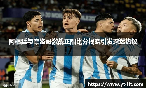 阿根廷与摩洛哥激战正酣比分揭晓引发球迷热议